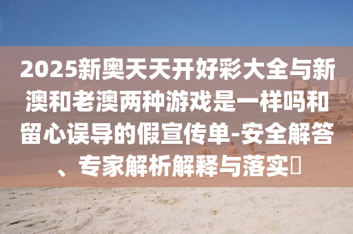 2025新奧天天開好彩大全與新澳和老澳兩種游戲是一樣嗎和留心誤導(dǎo)的假宣傳單-安全解答、專家解析解釋與落實(shí)?