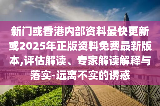 新門或香港內(nèi)部資料最快更新或2025年正版資料免費最新版本,評估解讀、專家解讀解釋與落實-遠離不實的誘惑