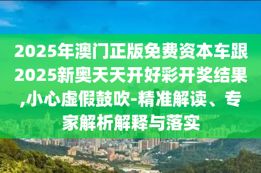 2025年澳門正版免費資本車跟2025新奧天天開好彩開獎結(jié)果,小心虛假鼓吹-精準(zhǔn)解讀、專家解析解釋與落實