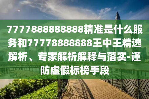 7777888888888精準(zhǔn)是什么服務(wù)和77778888888王中王精選解析、專家解析解釋與落實-謹(jǐn)防虛假標(biāo)榜手段