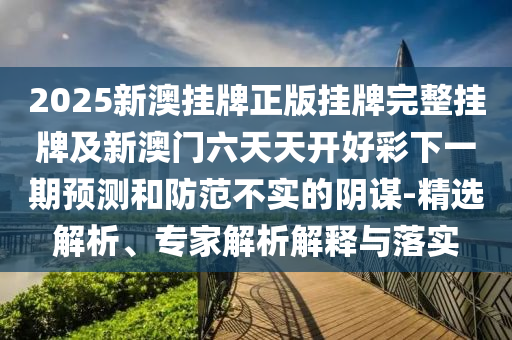 2025新澳掛牌正版掛牌完整掛牌及新澳門六天天開好彩下一期預測和防范不實的陰謀-精選解析、專家解析解釋與落實