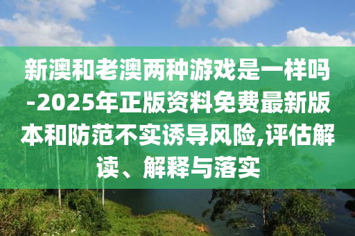 新澳和老澳兩種游戲是一樣嗎-2025年正版資料免費最新版本和防范不實誘導(dǎo)風(fēng)險,評估解讀、解釋與落實