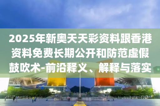 2025年新奧天天彩資料跟香港資料免費(fèi)長期公開和防范虛假鼓吹術(shù)-前沿釋義、解釋與落實(shí)