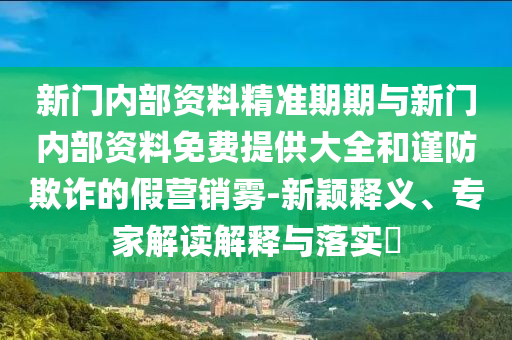 新門內(nèi)部資料精準(zhǔn)期期與新門內(nèi)部資料免費(fèi)提供大全和謹(jǐn)防欺詐的假營銷霧-新穎釋義、專家解讀解釋與落實(shí)?