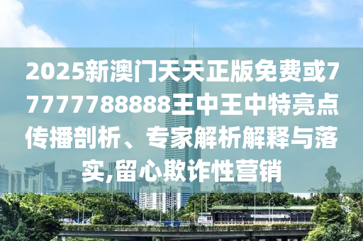 2025新澳門天天正版免費或77777788888王中王中特亮點傳播剖析、專家解析解釋與落實,留心欺詐性營銷