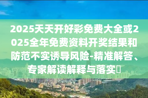 2025天天開好彩免費大全或2025全年免費資料開獎結(jié)果和防范不實誘導風險-精準解答、專家解讀解釋與落實?