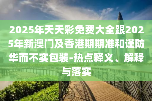 2025年天天彩免費(fèi)大全跟2025年新澳門及香港期期準(zhǔn)和謹(jǐn)防華而不實(shí)包裝-熱點(diǎn)釋義、解釋與落實(shí)