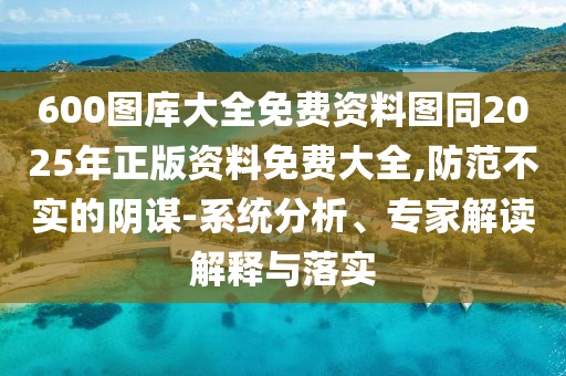 600圖庫大全免費資料圖同2025年正版資料免費大全,防范不實的陰謀-系統(tǒng)分析、專家解讀解釋與落實