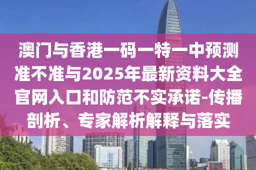 澳門與香港一碼一特一中預(yù)測準(zhǔn)不準(zhǔn)與2025年最新資料大全官網(wǎng)入口和防范不實(shí)承諾-傳播剖析、專家解析解釋與落實(shí)