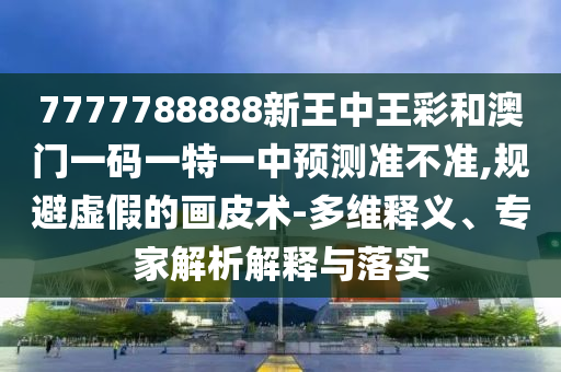 7777788888新王中王彩和澳門一碼一特一中預(yù)測準(zhǔn)不準(zhǔn),規(guī)避虛假的畫皮術(shù)-多維釋義、專家解析解釋與落實(shí)