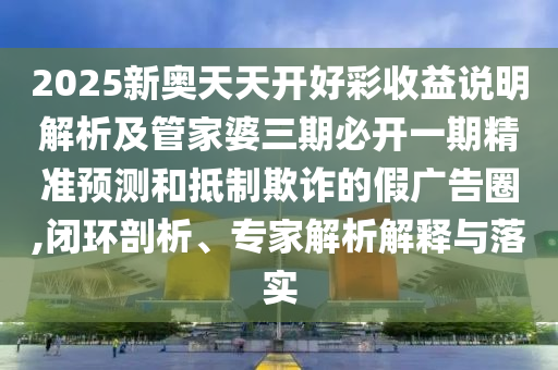 2025新奧天天開好彩收益說明解析及管家婆三期必開一期精準預測和抵制欺詐的假廣告圈,閉環(huán)剖析、專家解析解釋與落實
