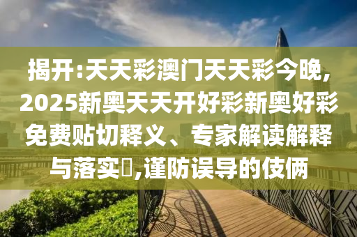 揭開:天天彩澳門天天彩今晚,2025新奧天天開好彩新奧好彩免費貼切釋義、專家解讀解釋與落實?,謹防誤導的伎倆