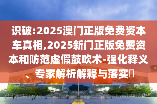 識破:2025澳門正版免費資本車真相,2025新門正版免費資本和防范虛假鼓吹術-強化釋義、專家解析解釋與落實?