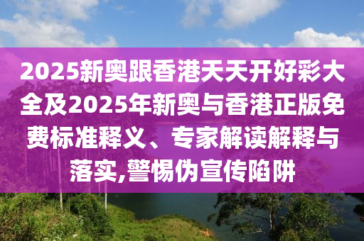 2025新奧跟香港天天開好彩大全及2025年新奧與香港正版免費(fèi)標(biāo)準(zhǔn)釋義、專家解讀解釋與落實(shí),警惕偽宣傳陷阱