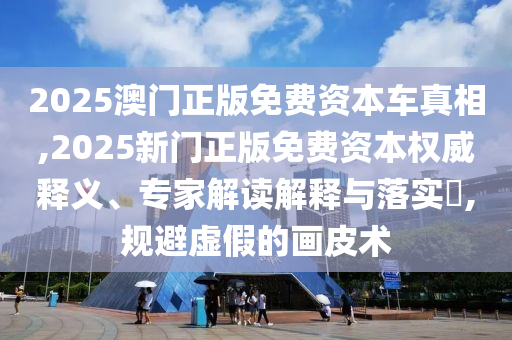 2025澳門正版免費(fèi)資本車真相,2025新門正版免費(fèi)資本權(quán)威釋義、專家解讀解釋與落實(shí)?,規(guī)避虛假的畫(huà)皮術(shù)