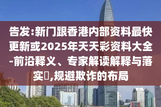 告發(fā):新門跟香港內(nèi)部資料最快更新或2025年天天彩資料大全-前沿釋義、專家解讀解釋與落實?,規(guī)避欺詐的布局