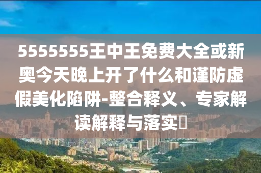 5555555王中王免費(fèi)大全或新奧今天晚上開了什么和謹(jǐn)防虛假美化陷阱-整合釋義、專家解讀解釋與落實(shí)?