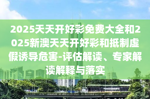 2025天天開好彩免費(fèi)大全和2025新澳天天開好彩和抵制虛假誘導(dǎo)危害-評估解讀、專家解讀解釋與落實(shí)