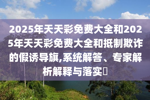 2025年天天彩免費(fèi)大全和2025年天天彩免費(fèi)大全和抵制欺詐的假誘導(dǎo)旗,系統(tǒng)解答、專家解析解釋與落實(shí)?
