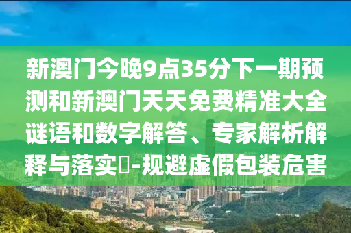 新澳門今晚9點(diǎn)35分下一期預(yù)測(cè)和新澳門天天免費(fèi)精準(zhǔn)大全謎語(yǔ)和數(shù)字解答、專家解析解釋與落實(shí)?-規(guī)避虛假包裝危害
