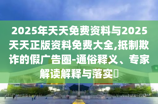 2025年天天免費資料與2025天天正版資料免費大全,抵制欺詐的假廣告圈-通俗釋義、專家解讀解釋與落實?