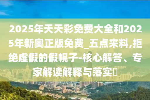 2025年天天彩免費(fèi)大全和2025年新奧正版免費(fèi)_五點(diǎn)來料,拒絕虛假的假幌子-核心解答、專家解讀解釋與落實(shí)?