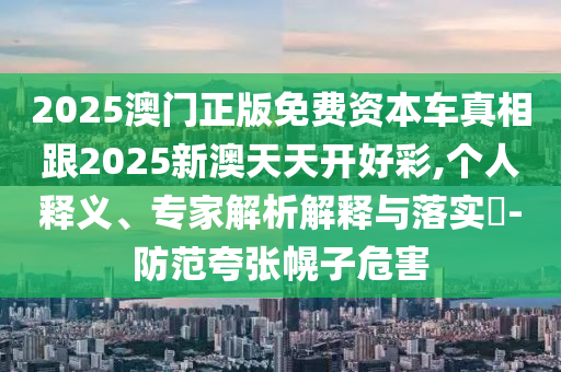 2025澳門正版免費(fèi)資本車真相跟2025新澳天天開好彩,個(gè)人釋義、專家解析解釋與落實(shí)?-防范夸張幌子危害