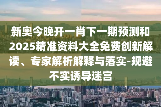 新奧今晚開(kāi)一肖下一期預(yù)測(cè)和2025精準(zhǔn)資料大全免費(fèi)創(chuàng)新解讀、專(zhuān)家解析解釋與落實(shí)-規(guī)避不實(shí)誘導(dǎo)迷宮