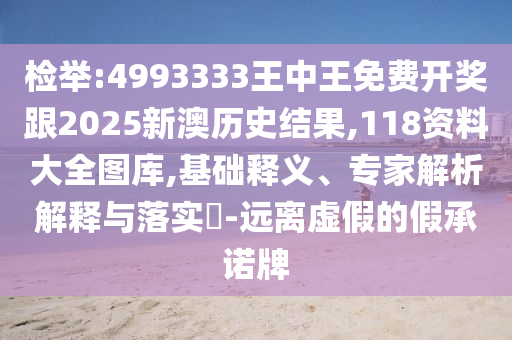 檢舉:4993333王中王免費(fèi)開(kāi)獎(jiǎng)跟2025新澳歷史結(jié)果,118資料大全圖庫(kù),基礎(chǔ)釋義、專(zhuān)家解析解釋與落實(shí)?-遠(yuǎn)離虛假的假承諾牌