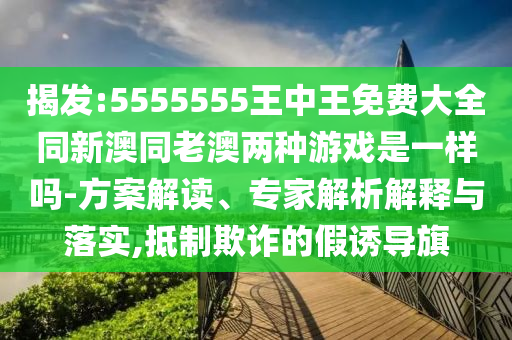揭發(fā):5555555王中王免費大全同新澳同老澳兩種游戲是一樣嗎-方案解讀、專家解析解釋與落實,抵制欺詐的假誘導(dǎo)旗