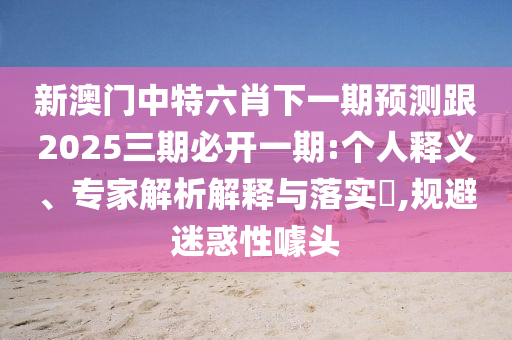 新澳門中特六肖下一期預(yù)測跟2025三期必開一期:個人釋義、專家解析解釋與落實?,規(guī)避迷惑性噱頭