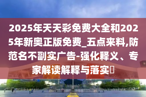 2025年天天彩免費(fèi)大全和2025年新奧正版免費(fèi)_五點(diǎn)來(lái)料,防范名不副實(shí)廣告-強(qiáng)化釋義、專家解讀解釋與落實(shí)?