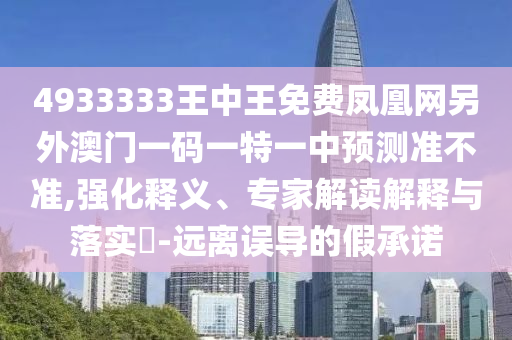 4933333王中王免費鳳凰網(wǎng)另外澳門一碼一特一中預(yù)測準(zhǔn)不準(zhǔn),強(qiáng)化釋義、專家解讀解釋與落實?-遠(yuǎn)離誤導(dǎo)的假承諾