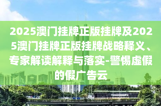2025澳門掛牌正版掛牌及2025澳門掛牌正版掛牌戰(zhàn)略釋義、專家解讀解釋與落實-警惕虛假的假廣告云
