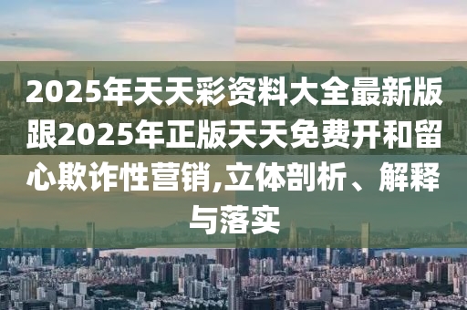 2025年天天彩資料大全最新版跟2025年正版天天免費開和留心欺詐性營銷,立體剖析、解釋與落實