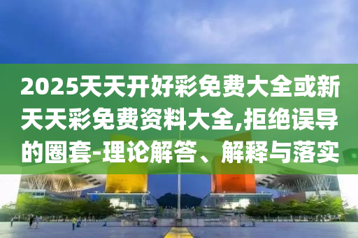 2025天天開好彩免費大全或新天天彩免費資料大全,拒絕誤導的圈套-理論解答、解釋與落實