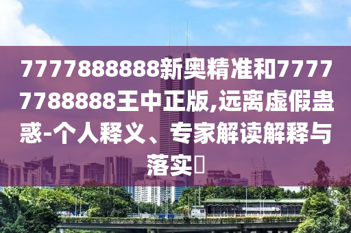 7777888888新奧精準(zhǔn)和77777788888王中正版,遠(yuǎn)離虛假蠱惑-個(gè)人釋義、專(zhuān)家解讀解釋與落實(shí)?