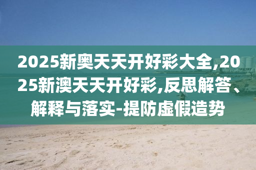 2025新奧天天開(kāi)好彩大全,2025新澳天天開(kāi)好彩,反思解答、解釋與落實(shí)-提防虛假造勢(shì)