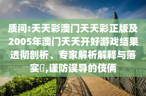 質(zhì)問(wèn):天天彩澳門(mén)天天彩正版及2005年澳門(mén)天天開(kāi)好游戲結(jié)果透徹剖析、專(zhuān)家解析解釋與落實(shí)?,謹(jǐn)防誤導(dǎo)的伎倆