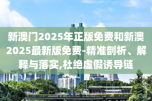新澳門2025年正版免費(fèi)和新澳2025最新版免費(fèi)-精準(zhǔn)剖析、解釋與落實(shí),杜絕虛假誘導(dǎo)鏈