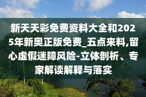 新天天彩免費(fèi)資料大全和2025年新奧正版免費(fèi)_五點(diǎn)來料,留心虛假迷障風(fēng)險(xiǎn)-立體剖析、專家解讀解釋與落實(shí)
