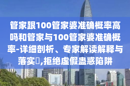 管家跟100管家婆準(zhǔn)確概率高嗎和管家與100管家婆準(zhǔn)確概率-詳細(xì)剖析、專家解讀解釋與落實(shí)?,拒絕虛假蠱惑陷阱