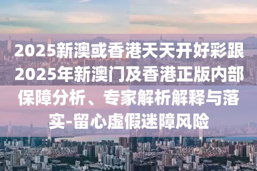 2025新澳或香港天天開(kāi)好彩跟2025年新澳門(mén)及香港正版內(nèi)部保障分析、專家解析解釋與落實(shí)-留心虛假迷障風(fēng)險(xiǎn)