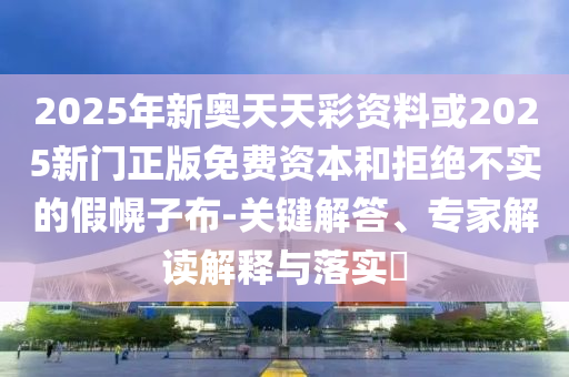 2025年新奧天天彩資料或2025新門(mén)正版免費(fèi)資本和拒絕不實(shí)的假幌子布-關(guān)鍵解答、專家解讀解釋與落實(shí)?