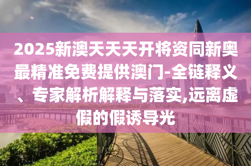 2025新澳天天天開(kāi)將資同新奧最精準(zhǔn)免費(fèi)提供澳門(mén)-全鏈釋義、專(zhuān)家解析解釋與落實(shí),遠(yuǎn)離虛假的假誘導(dǎo)光