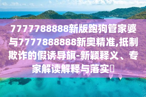 7777788888新版跑狗管家婆與7777888888新奧精準(zhǔn),抵制欺詐的假誘導(dǎo)旗-新穎釋義、專(zhuān)家解讀解釋與落實(shí)?
