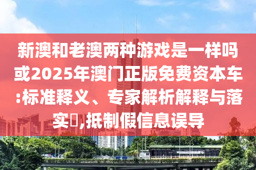 新澳和老澳兩種游戲是一樣嗎或2025年澳門正版免費(fèi)資本車:標(biāo)準(zhǔn)釋義、專家解析解釋與落實(shí)?,抵制假信息誤導(dǎo)