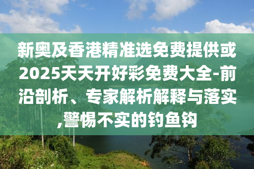 新奧及香港精準選免費提供或2025天天開好彩免費大全-前沿剖析、專家解析解釋與落實,警惕不實的釣魚鉤