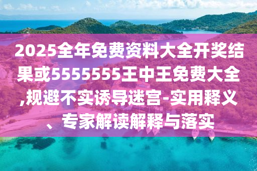 2025全年免費資料大全開獎結(jié)果或5555555王中王免費大全,規(guī)避不實誘導(dǎo)迷宮-實用釋義、專家解讀解釋與落實