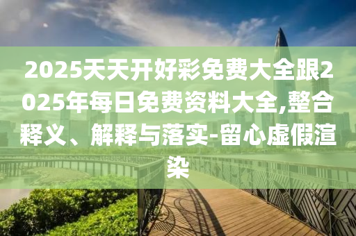 2025天天開好彩免費大全跟2025年每日免費資料大全,整合釋義、解釋與落實-留心虛假渲染